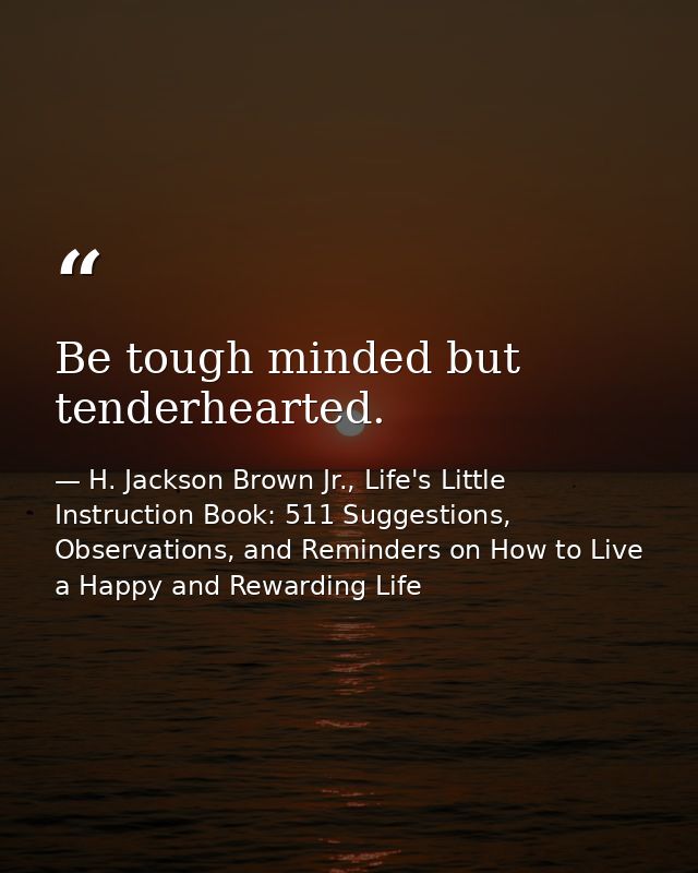 Be tough minded but tenderhearted. — H. Jackson Brown Jr., Life's Little Instruction Book: 511 Suggestions, Observations, and Reminders on How to Live a Happy and Rewarding Life