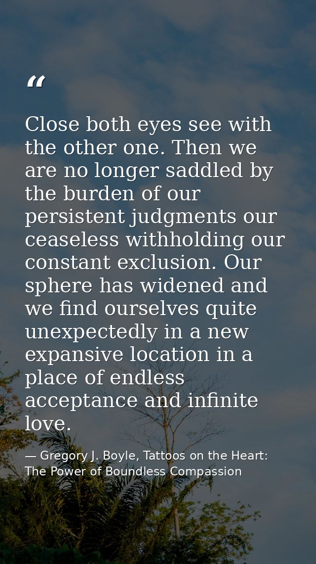 Close both eyes see with the other one. Then we are no longer saddled by the burden of our persistent judgments our ceas — Gregory J. Boyle, Tattoos on the Heart: The Power of Boundless Compassion