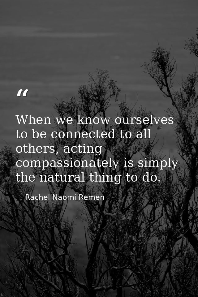 When we know ourselves to be connected to all others, acting compassionately is simply the natural thing to do. — Rachel Naomi Remen