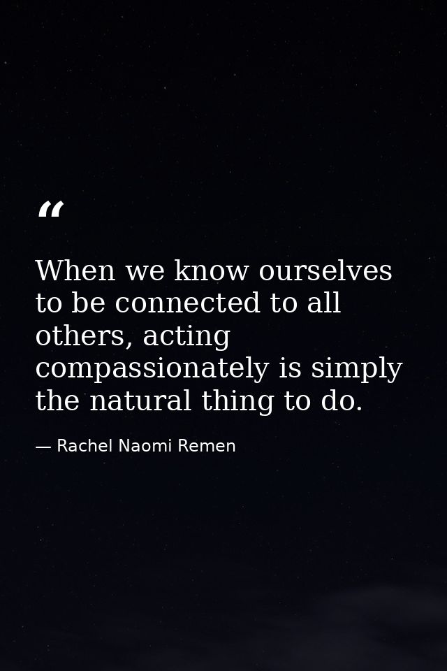 When we know ourselves to be connected to all others, acting compassionately is simply the natural thing to do. — Rachel Naomi Remen