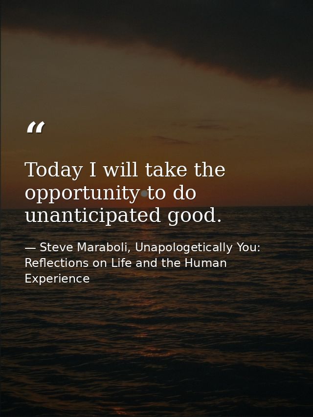 Today I will take the opportunity to do unanticipated good. — Steve Maraboli, Unapologetically You: Reflections on Life and the Human Experience