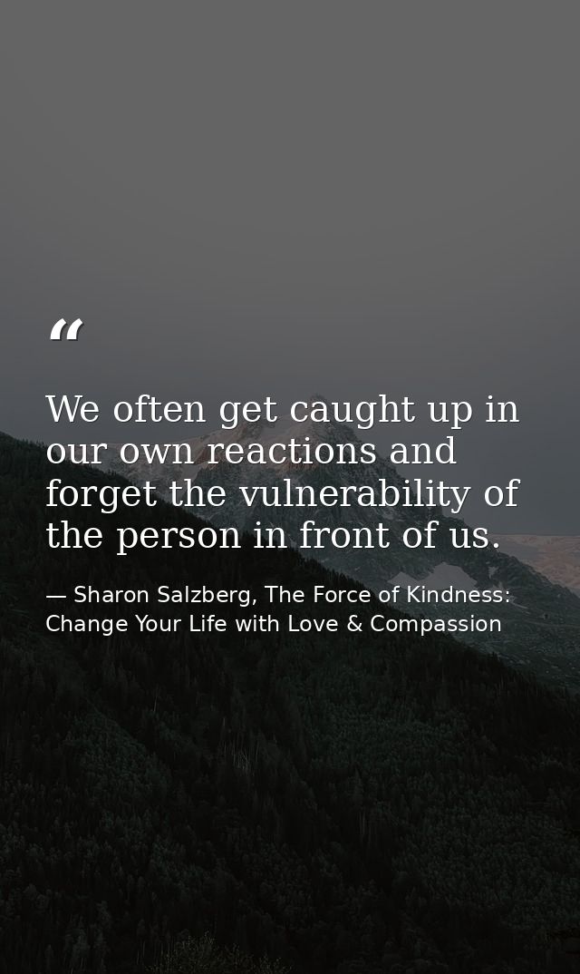 We often get caught up in our own reactions and forget the vulnerability of the person in front of us. — Sharon Salzberg, The Force of Kindness: Change Your Life with Love & Compassion