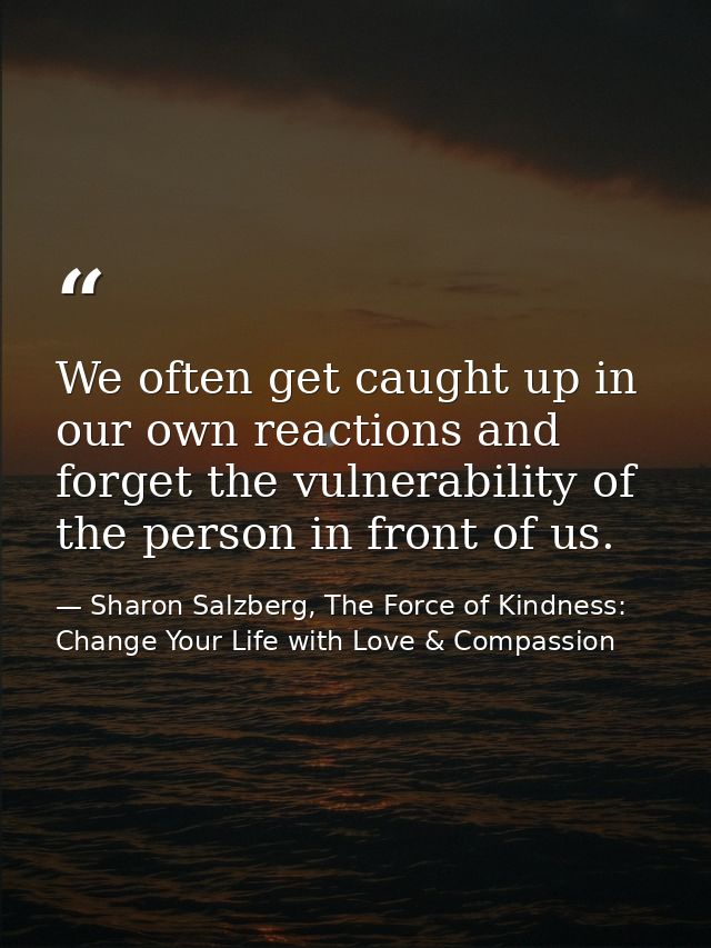 We often get caught up in our own reactions and forget the vulnerability of the person in front of us. — Sharon Salzberg, The Force of Kindness: Change Your Life with Love & Compassion