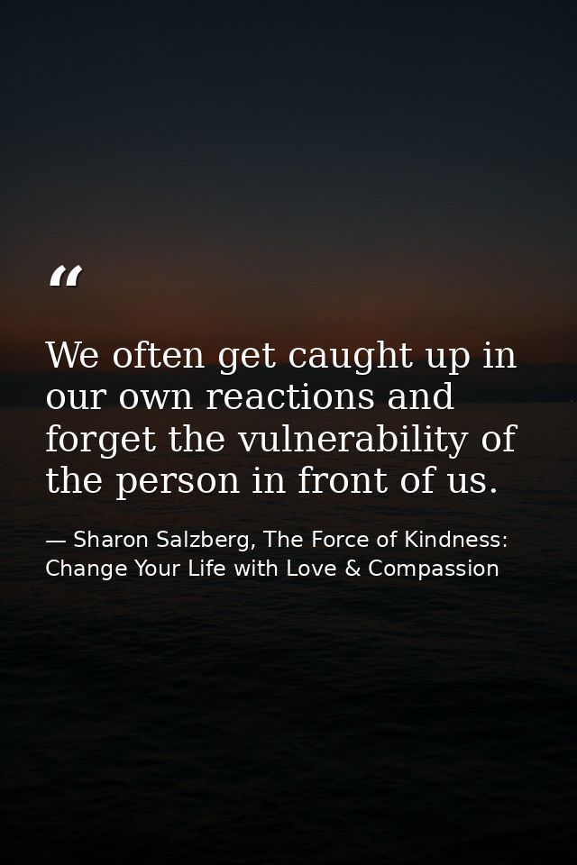 We often get caught up in our own reactions and forget the vulnerability of the person in front of us. — Sharon Salzberg, The Force of Kindness: Change Your Life with Love & Compassion