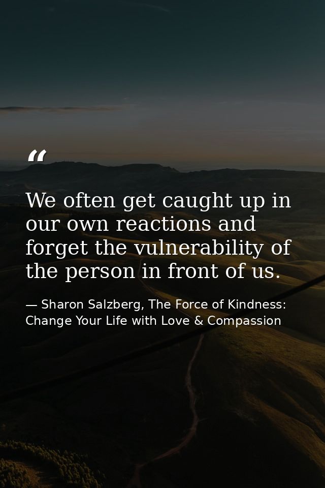We often get caught up in our own reactions and forget the vulnerability of the person in front of us. — Sharon Salzberg, The Force of Kindness: Change Your Life with Love & Compassion