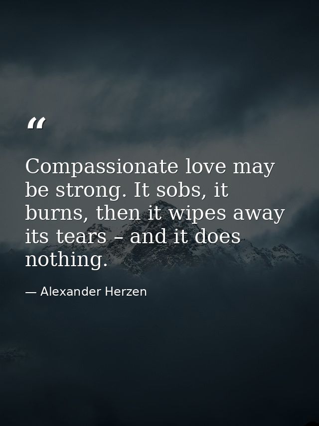 Compassionate love may be strong. It sobs, it burns, then it wipes away its tears – and it does nothing. — Alexander Herzen