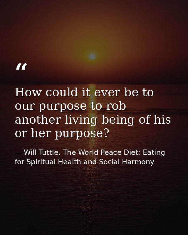 How could it ever be to our purpose to rob another living being of his or her purpose? — Will Tuttle, The World Peace Diet: Eating for Spiritual Health and Social Harmony