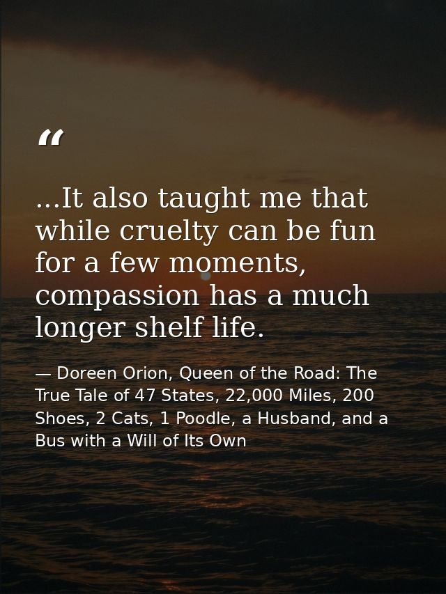...It also taught me that while cruelty can be fun for a few moments, compassion has a much longer shelf life. — Doreen Orion, Queen of the Road: The True Tale of 47 States, 22,000 Miles, 200 Shoes, 2 Cats, 1 Poodle, a Husband, and a Bus with a Will of Its Own