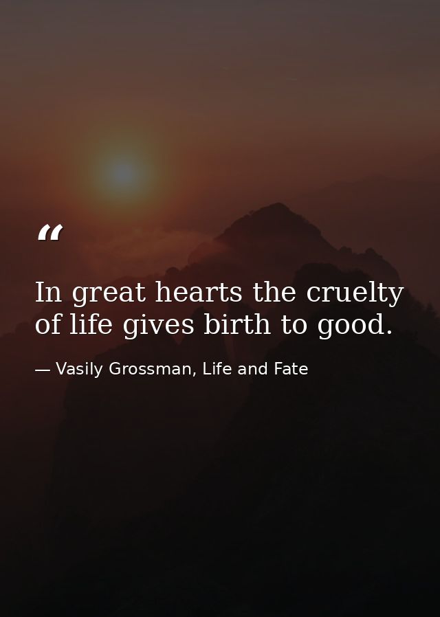 In great hearts the cruelty of life gives birth to good. — Vasily Grossman, Life and Fate
