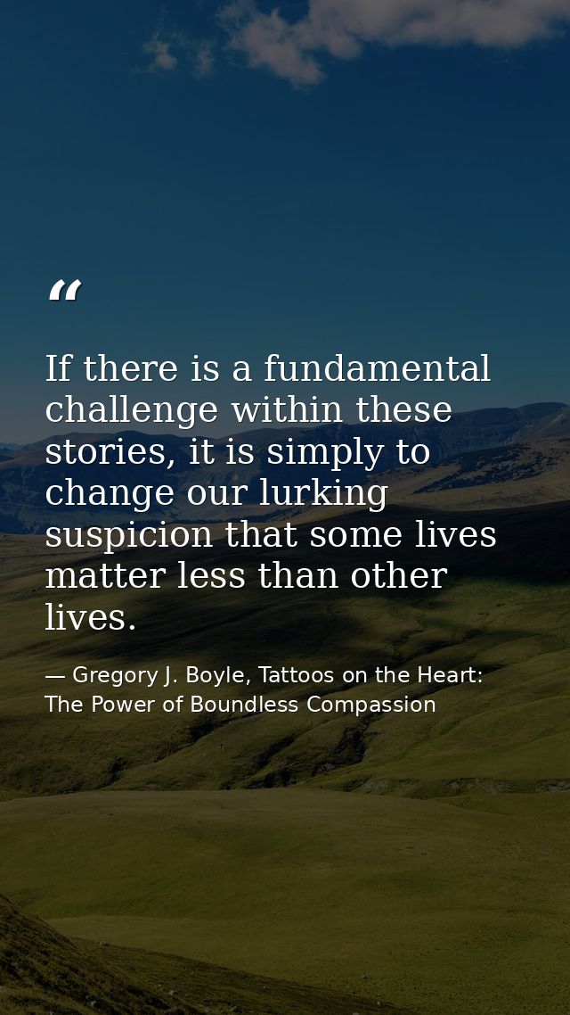 If there is a fundamental challenge within these stories, it is simply to change our lurking suspicion that some lives m — Gregory J. Boyle, Tattoos on the Heart: The Power of Boundless Compassion