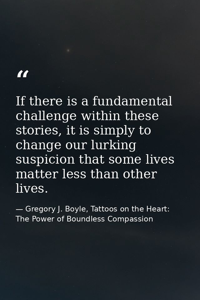 If there is a fundamental challenge within these stories, it is simply to change our lurking suspicion that some lives m — Gregory J. Boyle, Tattoos on the Heart: The Power of Boundless Compassion