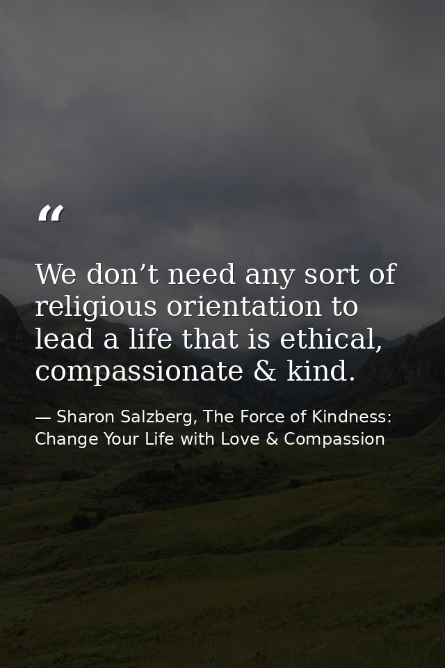 We don’t need any sort of religious orientation to lead a life that is ethical, compassionate & kind. — Sharon Salzberg, The Force of Kindness: Change Your Life with Love & Compassion