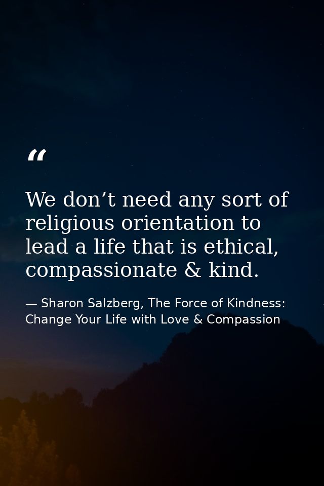 We don’t need any sort of religious orientation to lead a life that is ethical, compassionate & kind. — Sharon Salzberg, The Force of Kindness: Change Your Life with Love & Compassion