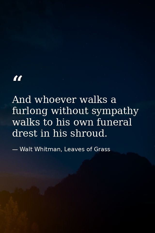 And whoever walks a furlong without sympathy walks to his own funeral drest in his shroud. — Walt Whitman, Leaves of Grass