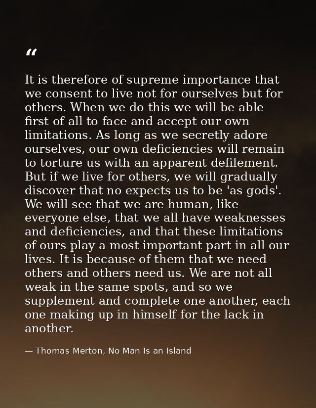 It is therefore of supreme importance that we consent to live not for ourselves but for others. When we do this we will  — Thomas Merton, No Man Is an Island