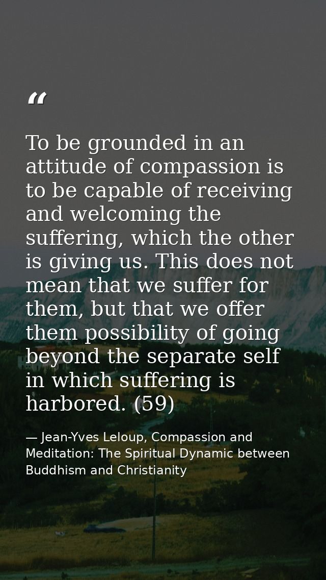To be grounded in an attitude of compassion is to be capable of receiving and welcoming the suffering, which the other i — Jean-Yves Leloup, Compassion and Meditation: The Spiritual Dynamic between Buddhism and Christianity