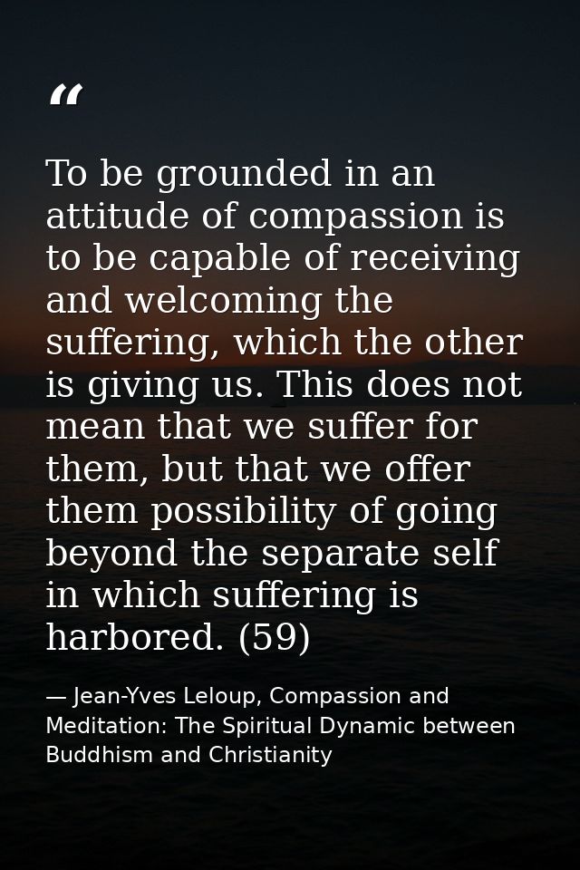To be grounded in an attitude of compassion is to be capable of receiving and welcoming the suffering, which the other i — Jean-Yves Leloup, Compassion and Meditation: The Spiritual Dynamic between Buddhism and Christianity
