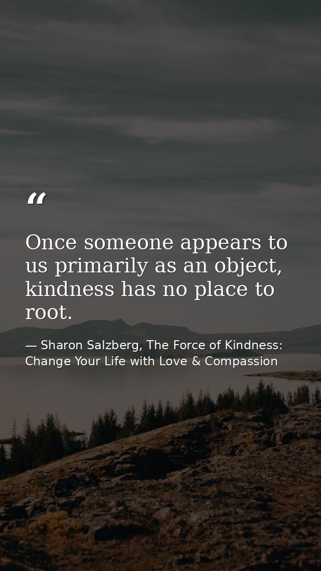Once someone appears to us primarily as an object, kindness has no place to root. — Sharon Salzberg, The Force of Kindness: Change Your Life with Love & Compassion