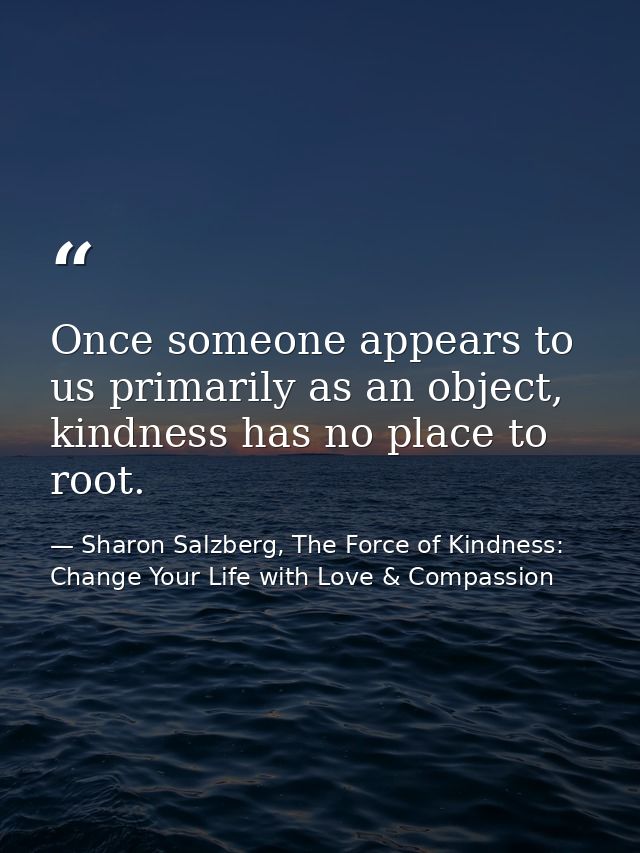 Once someone appears to us primarily as an object, kindness has no place to root. — Sharon Salzberg, The Force of Kindness: Change Your Life with Love & Compassion