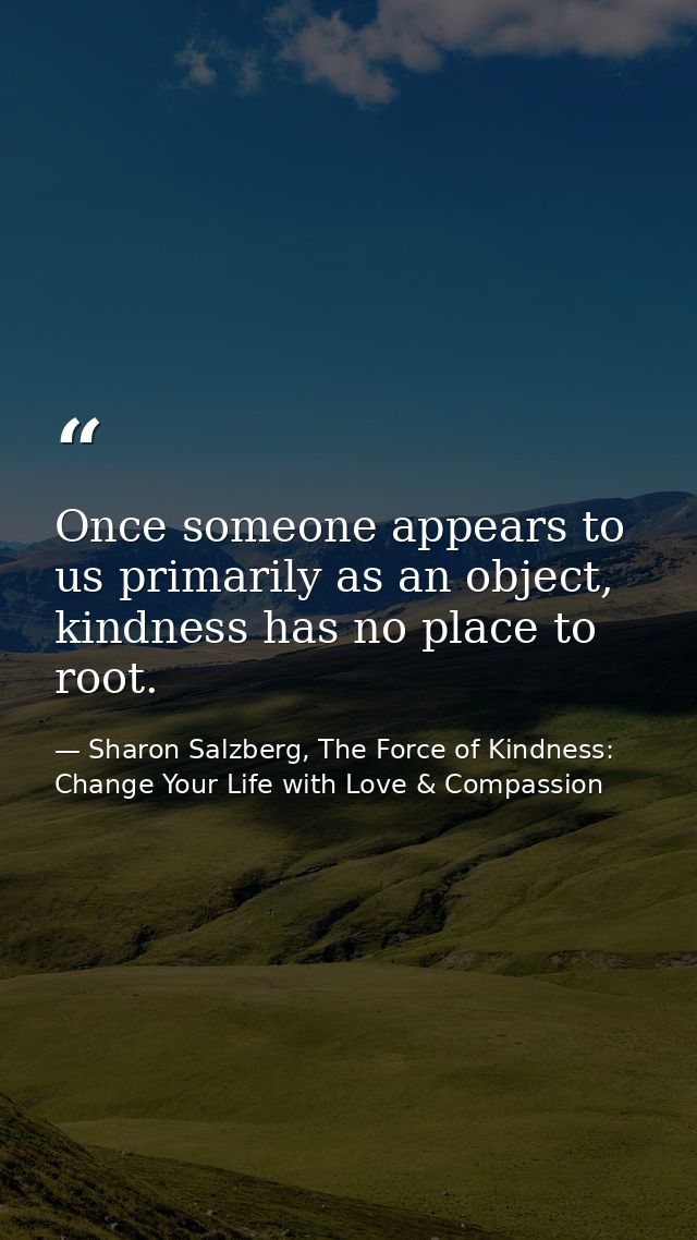 Once someone appears to us primarily as an object, kindness has no place to root. — Sharon Salzberg, The Force of Kindness: Change Your Life with Love & Compassion