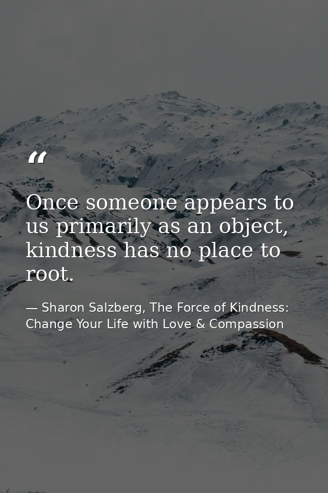 Once someone appears to us primarily as an object, kindness has no place to root. — Sharon Salzberg, The Force of Kindness: Change Your Life with Love & Compassion