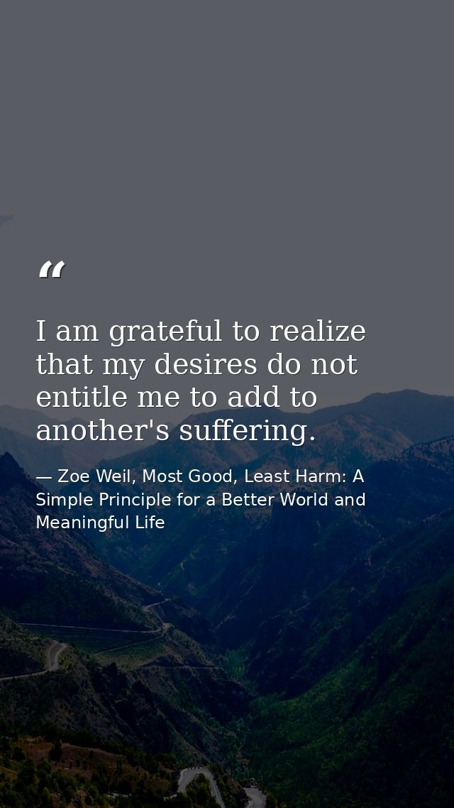 I am grateful to realize that my desires do not entitle me to add to another's suffering. — Zoe Weil, Most Good, Least Harm: A Simple Principle for a Better World and Meaningful Life