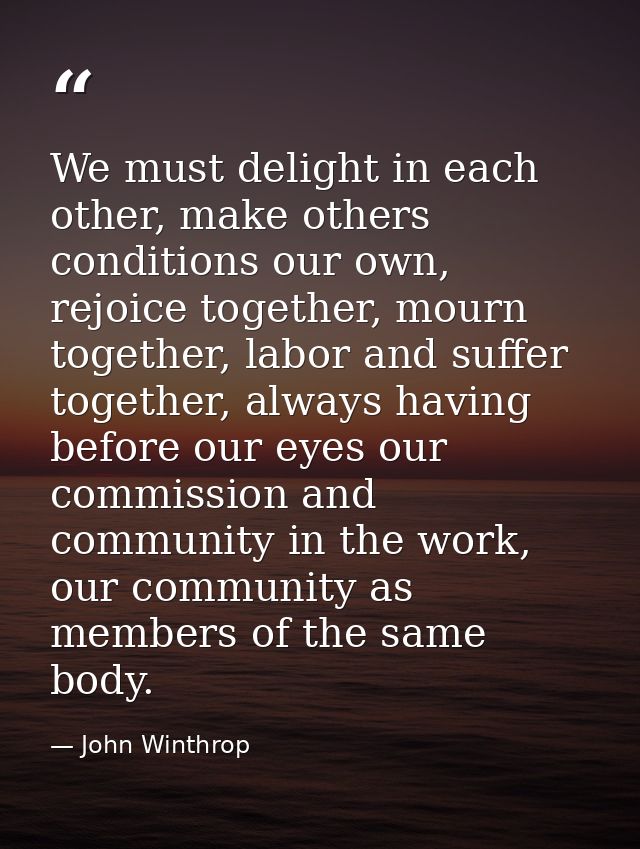 We must delight in each other, make others conditions our own, rejoice together, mourn together, labor and suffer togeth — John Winthrop