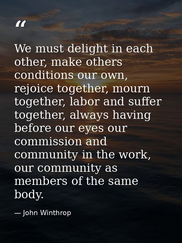We must delight in each other, make others conditions our own, rejoice together, mourn together, labor and suffer togeth — John Winthrop