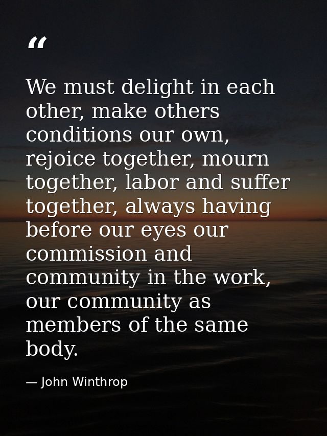 We must delight in each other, make others conditions our own, rejoice together, mourn together, labor and suffer togeth — John Winthrop