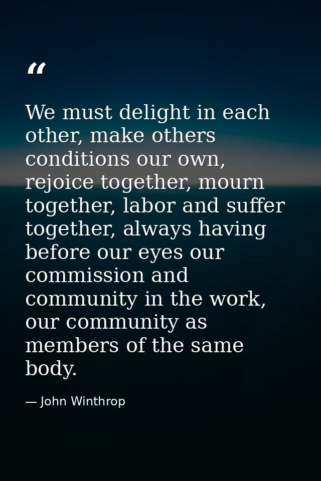 We must delight in each other, make others conditions our own, rejoice together, mourn together, labor and suffer togeth — John Winthrop