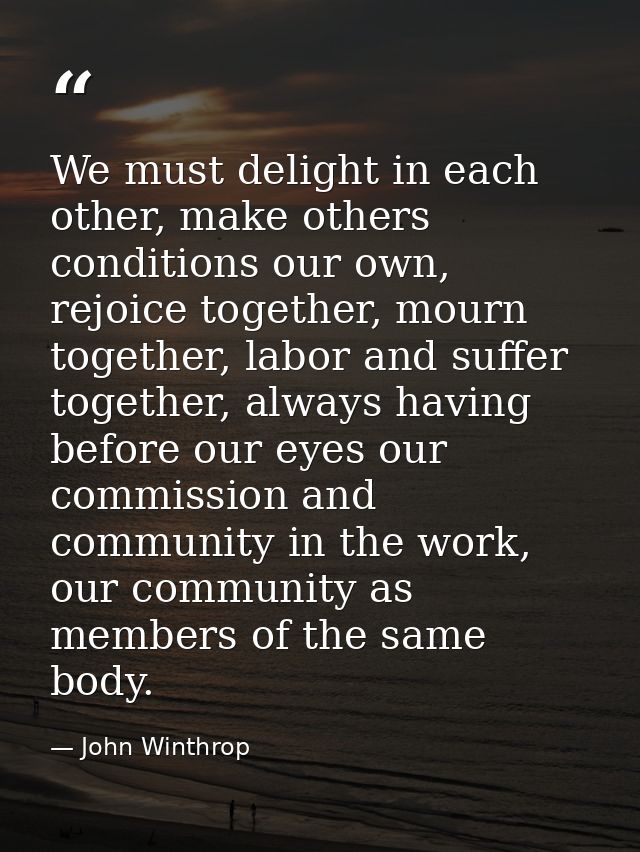 We must delight in each other, make others conditions our own, rejoice together, mourn together, labor and suffer togeth — John Winthrop