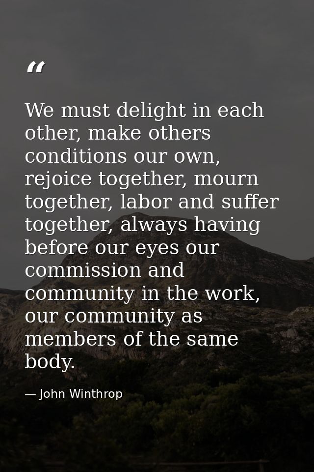 We must delight in each other, make others conditions our own, rejoice together, mourn together, labor and suffer togeth — John Winthrop