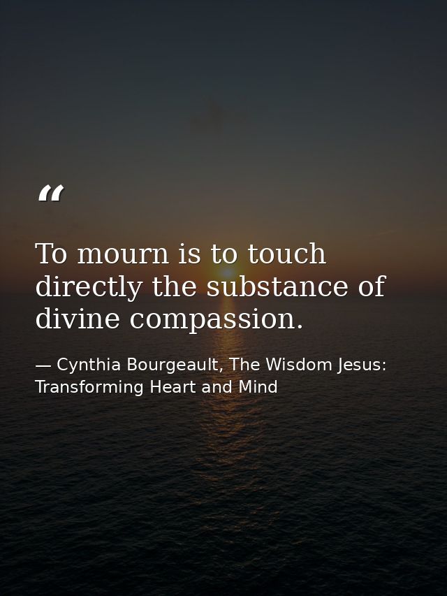 To mourn is to touch directly the substance of divine compassion. — Cynthia Bourgeault, The Wisdom Jesus: Transforming Heart and Mind