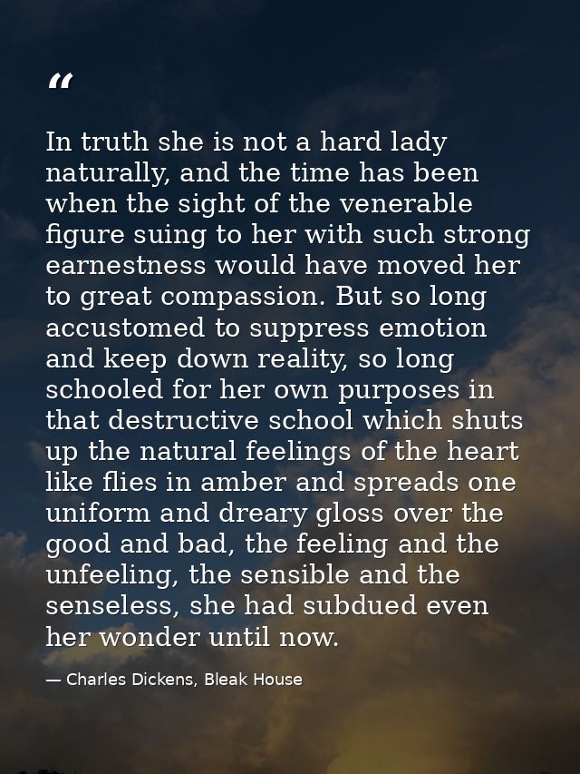 In truth she is not a hard lady naturally, and the time has been when the sight of the venerable figure suing to her wit — Charles Dickens, Bleak House