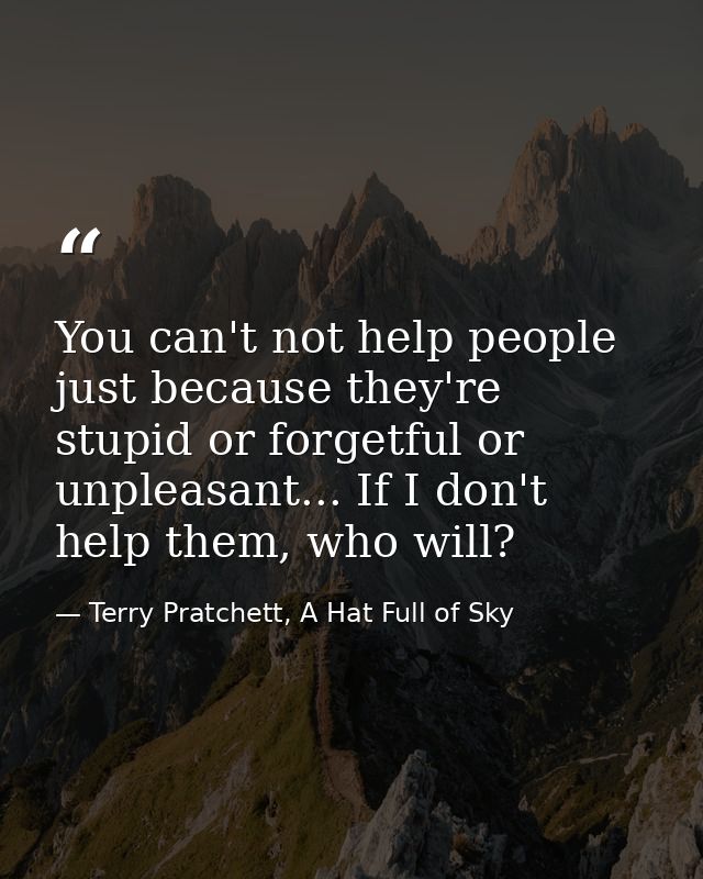 You can't not help people just because they're stupid or forgetful or unpleasant... If I don't help them, who will? — Terry Pratchett, A Hat Full of Sky