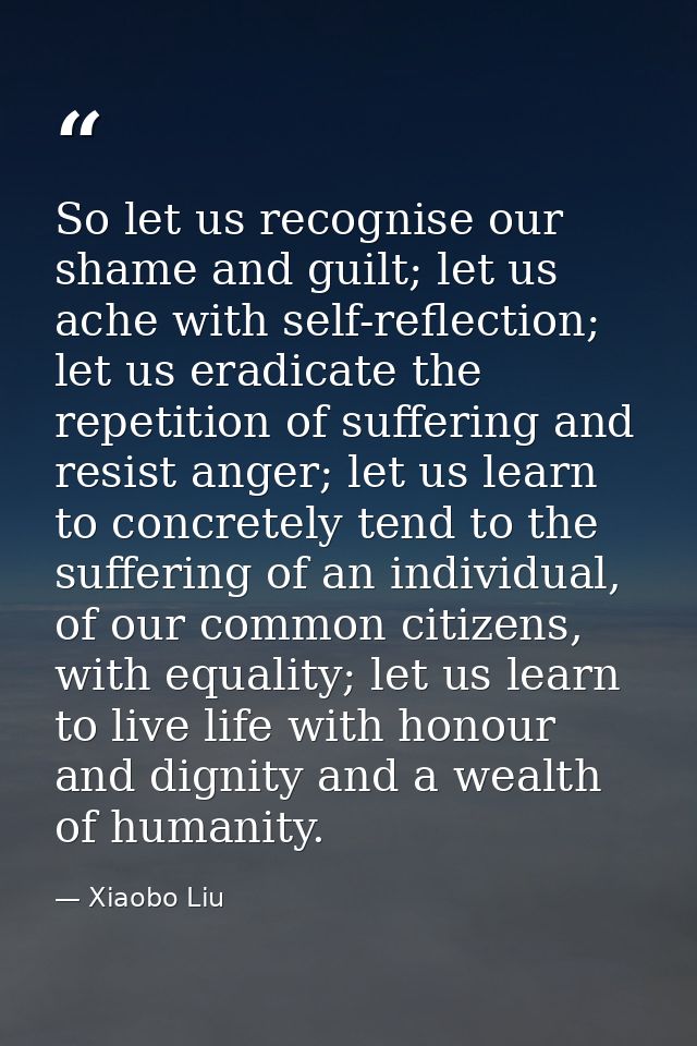 So let us recognise our shame and guilt; let us ache with self-reflection; let us eradicate the repetition of suffering  — Xiaobo Liu