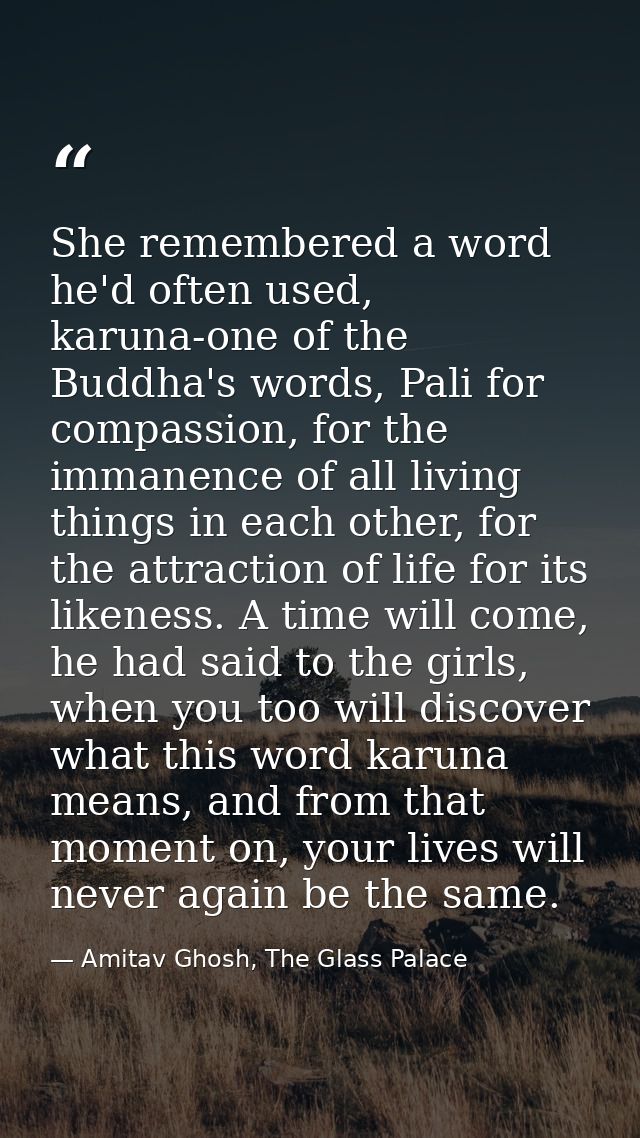 She remembered a word he'd often used, karuna-one of the Buddha's words, Pali for compassion, for the immanence of all l — Amitav Ghosh, The Glass Palace