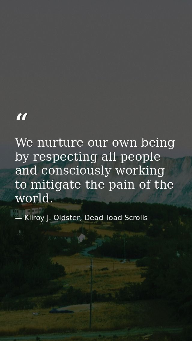 We nurture our own being by respecting all people and consciously working to mitigate the pain of the world. — Kilroy J. Oldster, Dead Toad Scrolls
