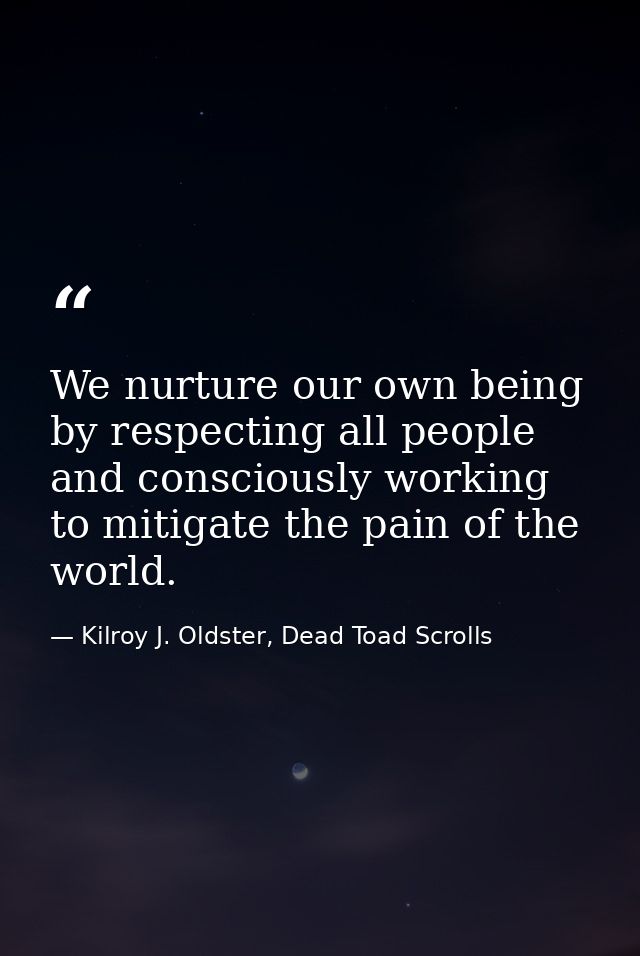 We nurture our own being by respecting all people and consciously working to mitigate the pain of the world. — Kilroy J. Oldster, Dead Toad Scrolls