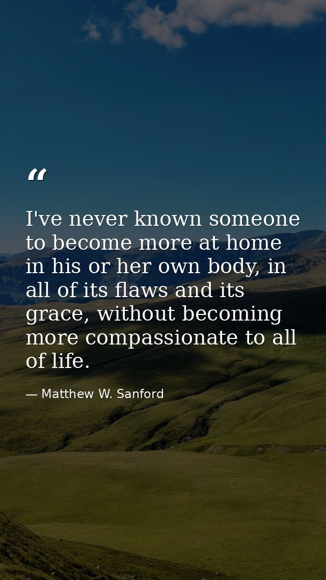 I've never known someone to become more at home in his or her own body, in all of its flaws and its grace, without becom — Matthew W. Sanford