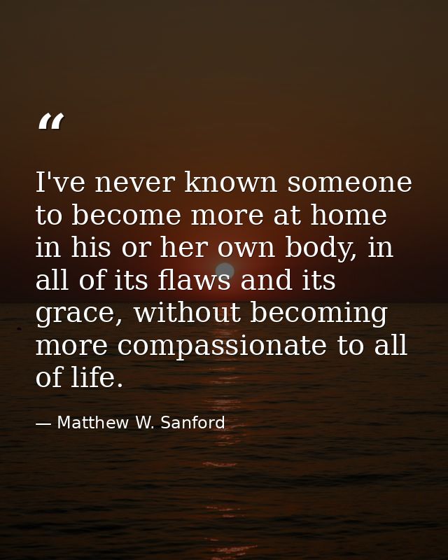 I've never known someone to become more at home in his or her own body, in all of its flaws and its grace, without becom — Matthew W. Sanford