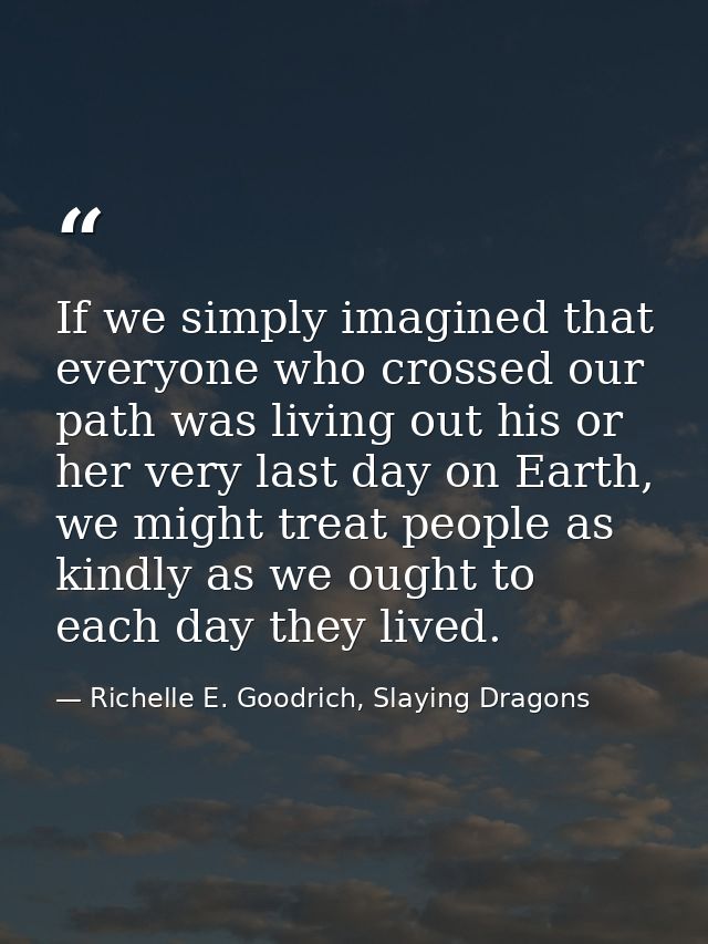 If we simply imagined that everyone who crossed our path was living out his or her very last day on Earth, we might trea — Richelle E. Goodrich, Slaying Dragons