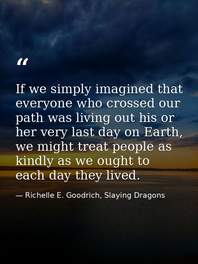 If we simply imagined that everyone who crossed our path was living out his or her very last day on Earth, we might trea — Richelle E. Goodrich, Slaying Dragons