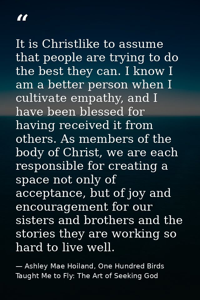 It is Christlike to assume that people are trying to do the best they can. I know I am a better person when I cultivate  — Ashley Mae Hoiland, One Hundred Birds Taught Me to Fly: The Art of Seeking God