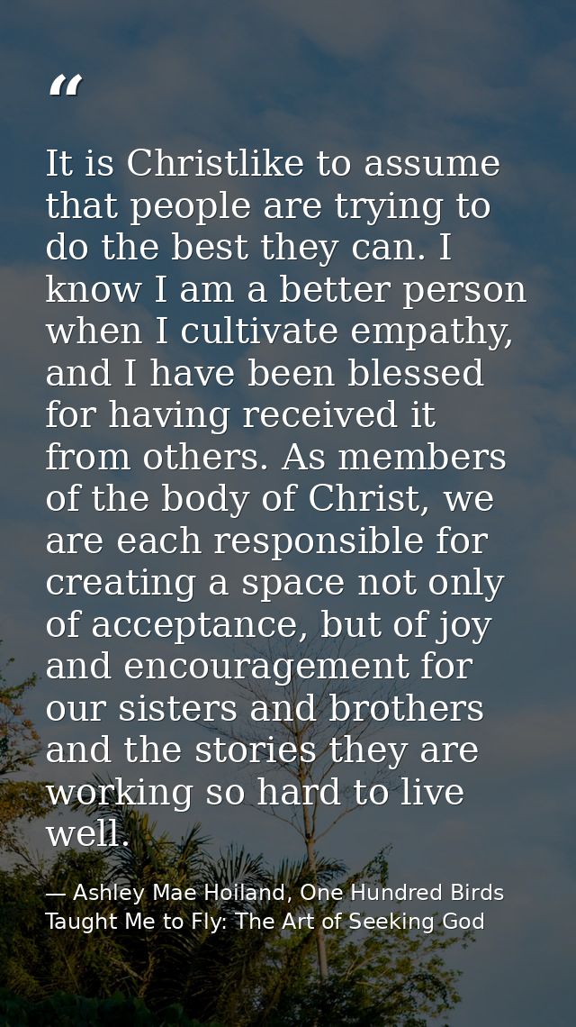 It is Christlike to assume that people are trying to do the best they can. I know I am a better person when I cultivate  — Ashley Mae Hoiland, One Hundred Birds Taught Me to Fly: The Art of Seeking God