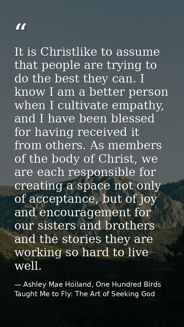 It is Christlike to assume that people are trying to do the best they can. I know I am a better person when I cultivate  — Ashley Mae Hoiland, One Hundred Birds Taught Me to Fly: The Art of Seeking God