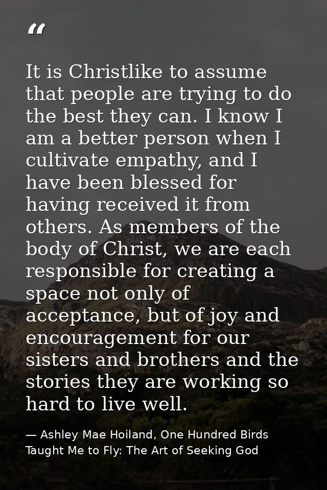 It is Christlike to assume that people are trying to do the best they can. I know I am a better person when I cultivate  — Ashley Mae Hoiland, One Hundred Birds Taught Me to Fly: The Art of Seeking God