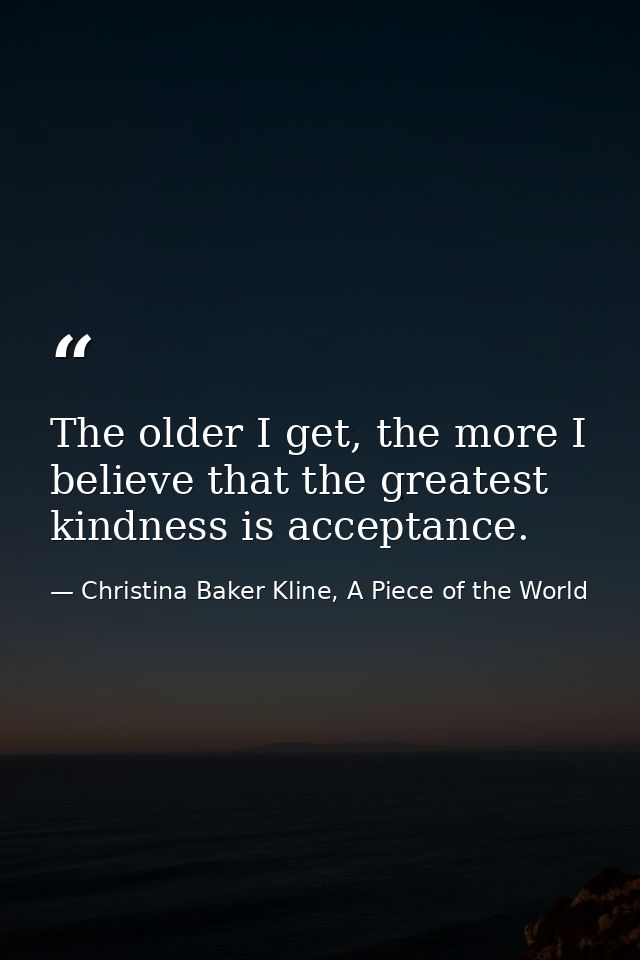 The older I get, the more I believe that the greatest kindness is acceptance. — Christina Baker Kline, A Piece of the World