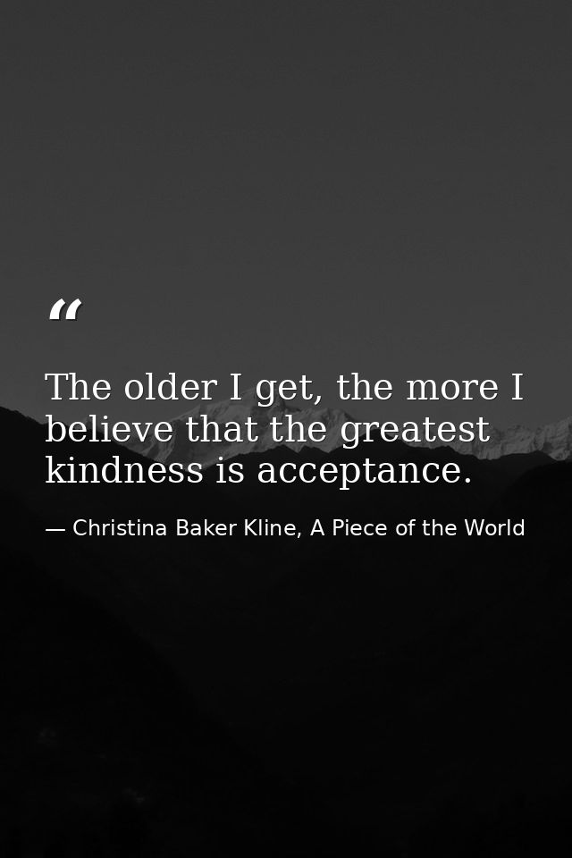 The older I get, the more I believe that the greatest kindness is acceptance. — Christina Baker Kline, A Piece of the World