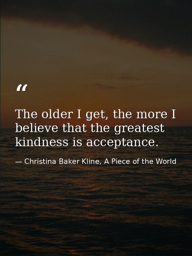 The older I get, the more I believe that the greatest kindness is acceptance. — Christina Baker Kline, A Piece of the World